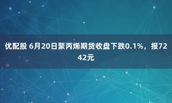 优配股 6月20日聚丙烯期货收盘下跌0.1%，报7242元