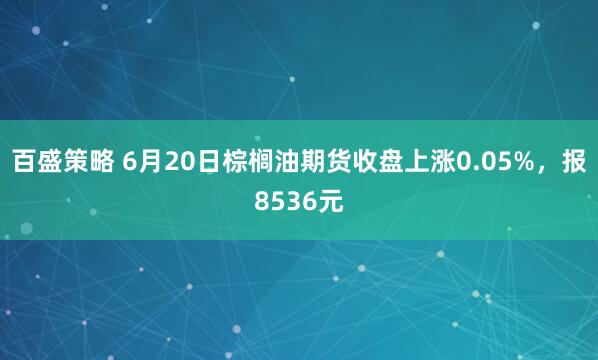 百盛策略 6月20日棕榈油期货收盘上涨0.05%，报8536元