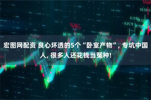 宏图网配资 良心坏透的5个“卧室产物”, 专坑中国人, 很多人还花钱当冤种!