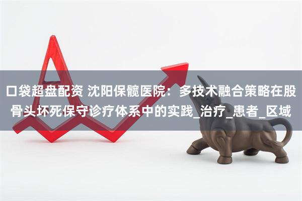 口袋超盘配资 沈阳保髋医院：多技术融合策略在股骨头坏死保守诊疗体系中的实践_治疗_患者_区域