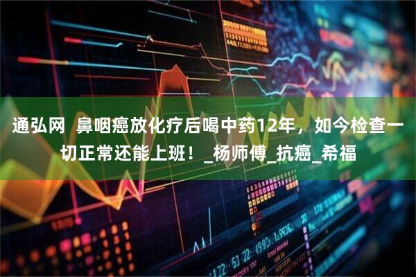 通弘网  鼻咽癌放化疗后喝中药12年，如今检查一切正常还能上班！_杨师傅_抗癌_希福
