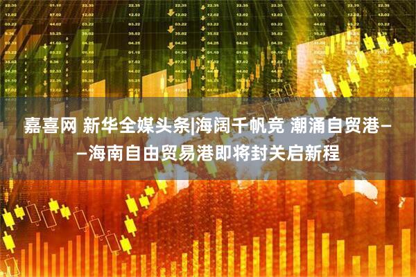 嘉喜网 新华全媒头条|海阔千帆竞 潮涌自贸港——海南自由贸易港即将封关启新程