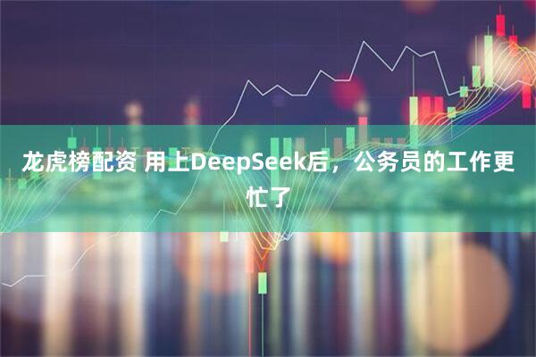 龙虎榜配资 用上DeepSeek后，公务员的工作更忙了