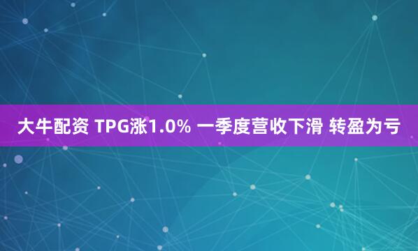 大牛配资 TPG涨1.0% 一季度营收下滑 转盈为亏