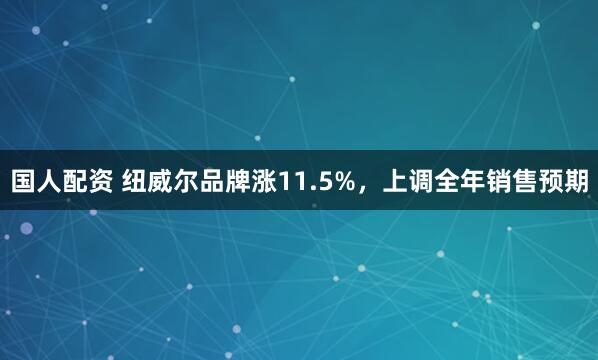 国人配资 纽威尔品牌涨11.5%，上调全年销售预期