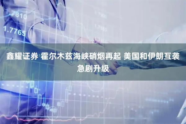 鑫耀证券 霍尔木兹海峡硝烟再起 美国和伊朗互袭急剧升级